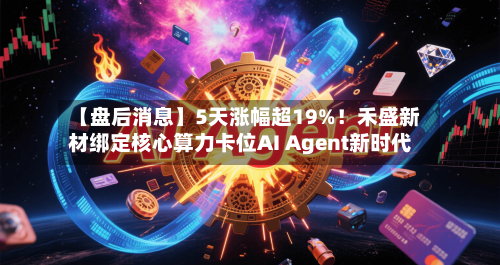 【盘后消息】5天涨幅超19%！禾盛新材绑定核心算力卡位AI Agent新时代-第2张图片