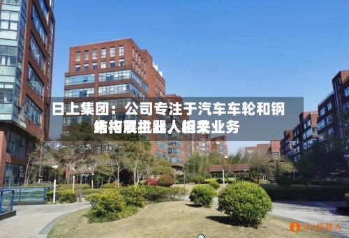 日上集团：公司专注于汽车车轮和钢结构双主业	，近来未拓展机器人相关业务-第2张图片