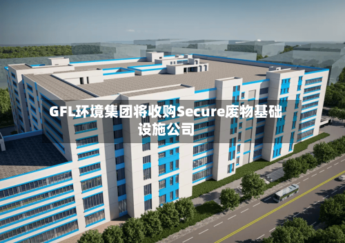 GFL环境集团将收购Secure废物基础设施公司-第2张图片