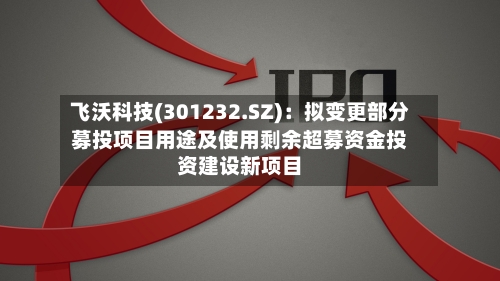 飞沃科技(301232.SZ)：拟变更部分募投项目用途及使用剩余超募资金投资建设新项目