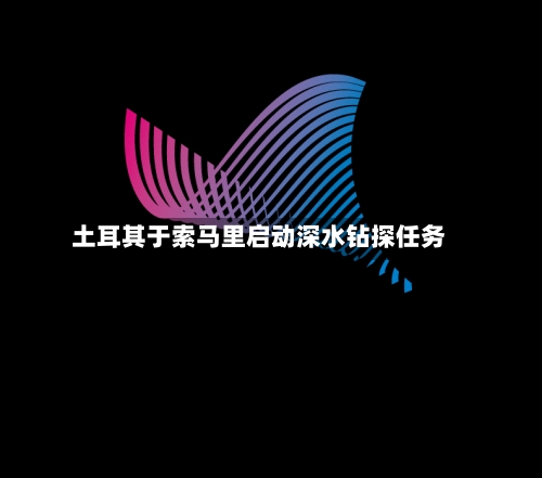 土耳其于索马里启动深水钻探任务-第3张图片