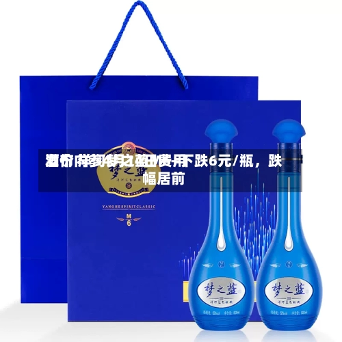 酒价内参4月14日费用发布 洋河梦之蓝M6+下跌6元/瓶，跌幅居前
