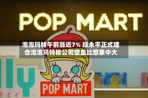 泡泡玛特午前涨近7% 段永平正式建仓泡泡玛特称公司壁垒比想象中大-第2张图片