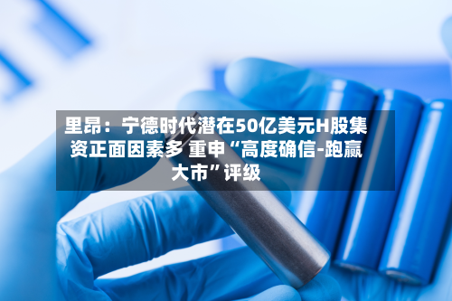 里昂：宁德时代潜在50亿美元H股集资正面因素多 重申“高度确信-跑赢大市”评级-第1张图片