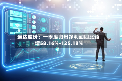 通达股份：一季度归母净利润同比预增58.16%-125.18%-第1张图片