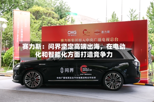 赛力斯：问界坚定高端出海，在电动化和智能化方面打造竞争力-第1张图片