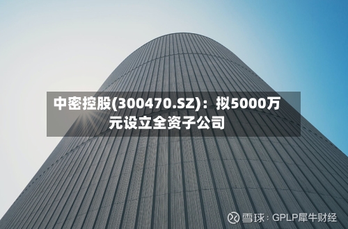 中密控股(300470.SZ)：拟5000万元设立全资子公司-第1张图片