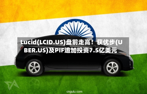 Lucid(LCID.US)盘前走高！获优步(UBER.US)及PIF追加投资7.5亿美元-第1张图片