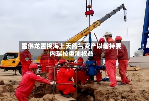雪佛龙置换海上天然气资产以增持委内瑞拉重油权益-第1张图片