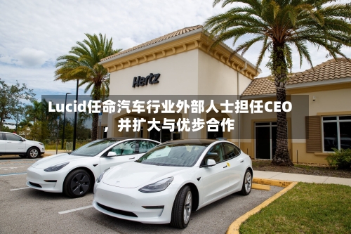 Lucid任命汽车行业外部人士担任CEO，并扩大与优步合作-第1张图片