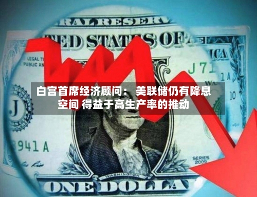 白宫首席经济顾问： 美联储仍有降息空间 得益于高生产率的推动-第1张图片