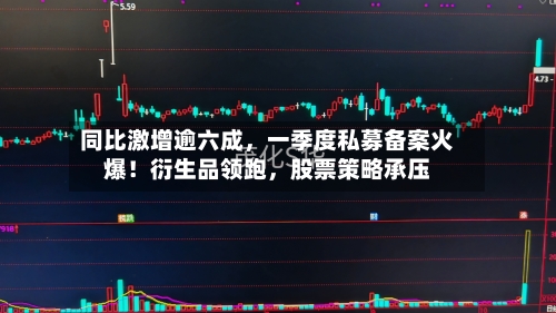 同比激增逾六成	，一季度私募备案火爆！衍生品领跑，股票策略承压-第1张图片