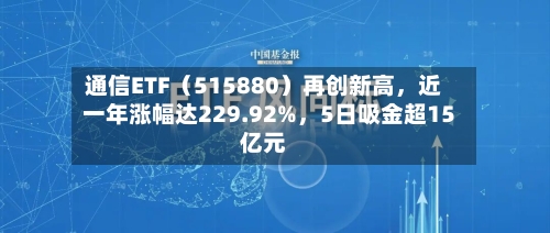 通信ETF（515880）再创新高	，近一年涨幅达229.92%，5日吸金超15亿元-第2张图片
