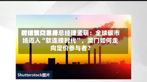 对话澳门世界碳排放交易所总经理孟萌：全球碳市场迈入“软连接时代”	，澳门如何走向定价参与者？-第1张图片