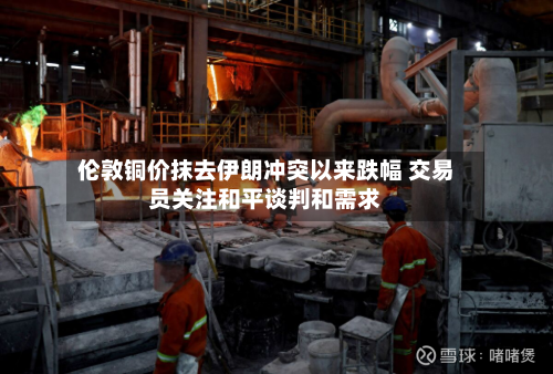 伦敦铜价抹去伊朗冲突以来跌幅 交易员关注和平谈判和需求-第1张图片