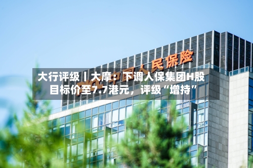 大行评级丨大摩：下调人保集团H股目标价至7.7港元，评级“增持”-第1张图片