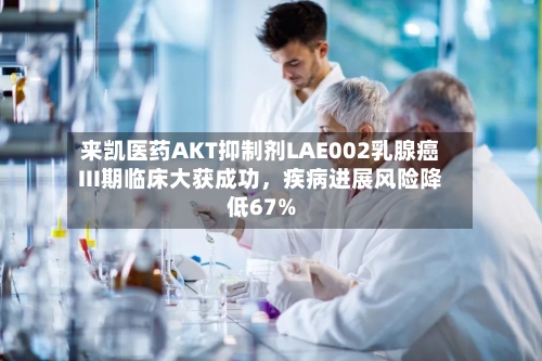 来凯医药AKT抑制剂LAE002乳腺癌III期临床大获成功，疾病进展风险降低67%-第1张图片