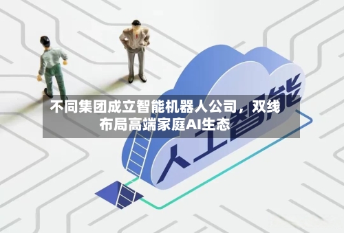 不同集团成立智能机器人公司，双线布局高端家庭AI生态-第1张图片