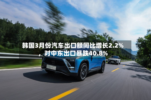 韩国3月份汽车出口额同比增长2.2%，对中东出口暴跌40.8%-第2张图片