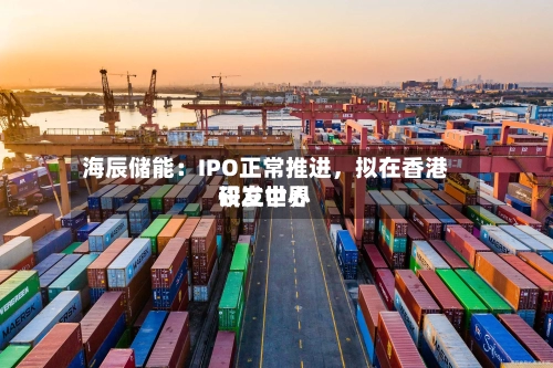 海辰储能：IPO正常推进，拟在香港设立世界研发中心