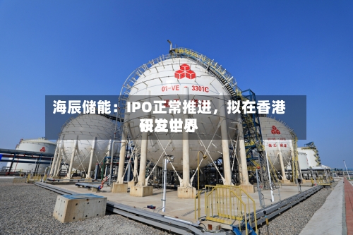 海辰储能：IPO正常推进，拟在香港设立世界研发中心-第3张图片