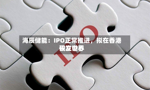 海辰储能：IPO正常推进	，拟在香港设立世界研发中心-第2张图片