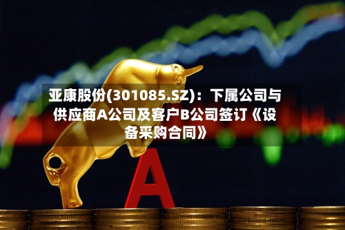 亚康股份(301085.SZ)：下属公司与供应商A公司及客户B公司签订《设备采购合同》-第3张图片