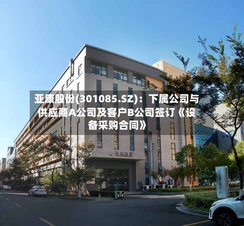 亚康股份(301085.SZ)：下属公司与供应商A公司及客户B公司签订《设备采购合同》