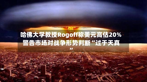 哈佛大学教授Rogoff称美元高估20% 警告市场对战争形势判断“过于天真”