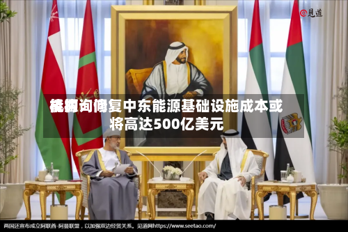 能源询问机构：修复中东能源基础设施成本或将高达500亿美元-第1张图片