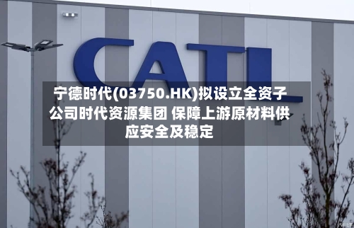 宁德时代(03750.HK)拟设立全资子公司时代资源集团 保障上游原材料供应安全及稳定-第1张图片