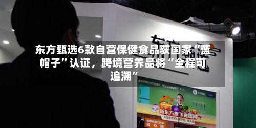 东方甄选6款自营保健食品获国家“蓝帽子”认证，跨境营养品将“全程可追溯	”-第3张图片