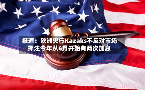 报道：欧洲央行Kazaks不反对市场押注今年从6月开始有两次加息-第1张图片