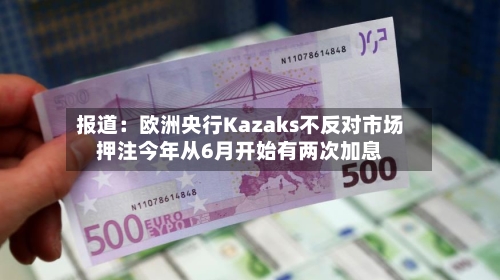 报道：欧洲央行Kazaks不反对市场押注今年从6月开始有两次加息-第2张图片