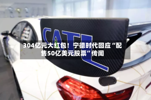 304亿元大红包！宁德时代回应“配售50亿美元股票”传闻-第1张图片