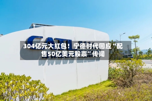 304亿元大红包！宁德时代回应“配售50亿美元股票”传闻-第3张图片