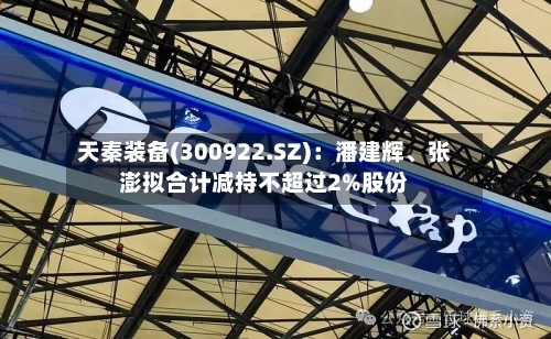 天秦装备(300922.SZ)：潘建辉	、张澎拟合计减持不超过2%股份-第1张图片