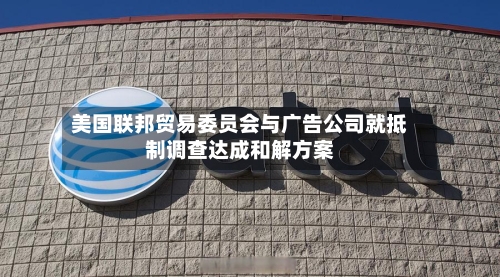 美国联邦贸易委员会与广告公司就抵制调查达成和解方案-第1张图片