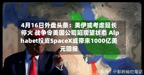 4月16日外盘头条：美伊或考虑延长停火 战争令美国公司陷观望状态 Alphabet投资SpaceX或带来1000亿美元回报-第1张图片