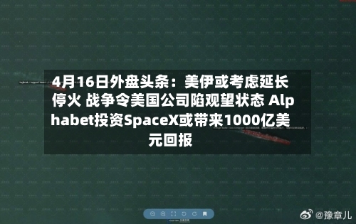 4月16日外盘头条：美伊或考虑延长停火 战争令美国公司陷观望状态 Alphabet投资SpaceX或带来1000亿美元回报-第2张图片
