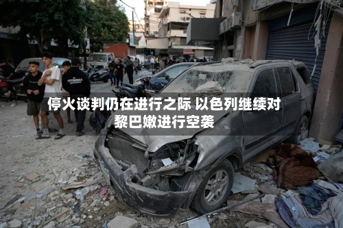 停火谈判仍在进行之际 以色列继续对黎巴嫩进行空袭-第1张图片