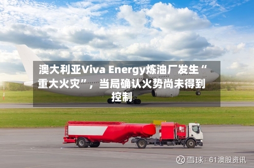 澳大利亚Viva Energy炼油厂发生“重大火灾”，当局确认火势尚未得到控制-第2张图片
