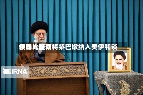 伊朗比较高领导人推动将黎巴嫩纳入美伊和谈-第1张图片