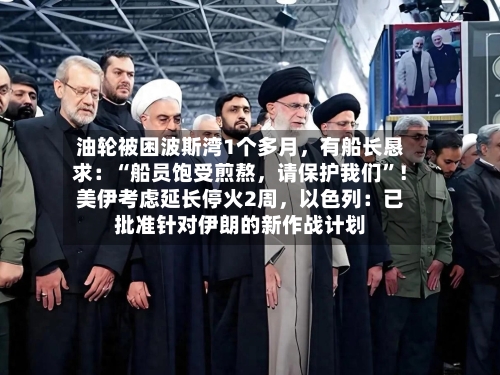 油轮被困波斯湾1个多月	，有船长恳求：“船员饱受煎熬，请保护我们”！美伊考虑延长停火2周，以色列：已批准针对伊朗的新作战计划-第3张图片
