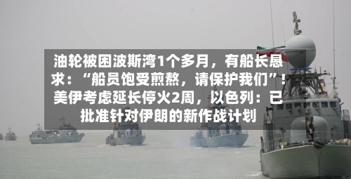 油轮被困波斯湾1个多月，有船长恳求：“船员饱受煎熬	，请保护我们”！美伊考虑延长停火2周，以色列：已批准针对伊朗的新作战计划-第1张图片
