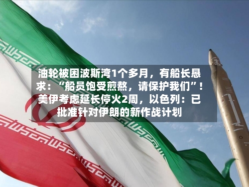 油轮被困波斯湾1个多月，有船长恳求：“船员饱受煎熬	，请保护我们”！美伊考虑延长停火2周，以色列：已批准针对伊朗的新作战计划-第2张图片