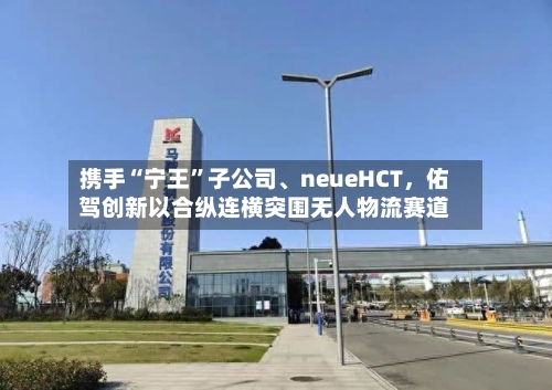 携手“宁王	”子公司、neueHCT，佑驾创新以合纵连横突围无人物流赛道-第2张图片