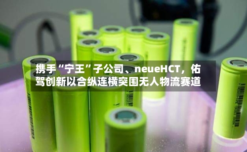 携手“宁王”子公司	、neueHCT	，佑驾创新以合纵连横突围无人物流赛道-第1张图片