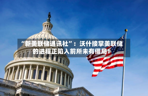 “新美联储通讯社	”：沃什接掌美联储的进程正陷入前所未有僵局！-第2张图片