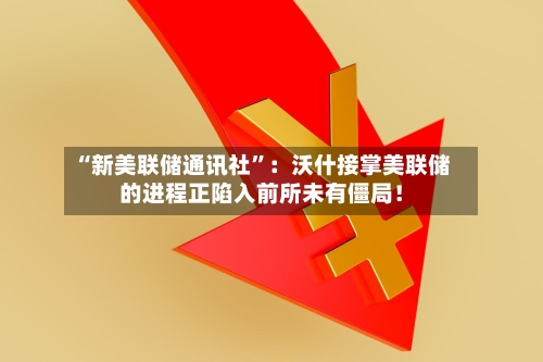 “新美联储通讯社”：沃什接掌美联储的进程正陷入前所未有僵局！-第1张图片